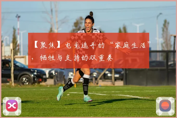 【聚焦】电竞选手的“家庭生活”,牺牲与支持的双重奏