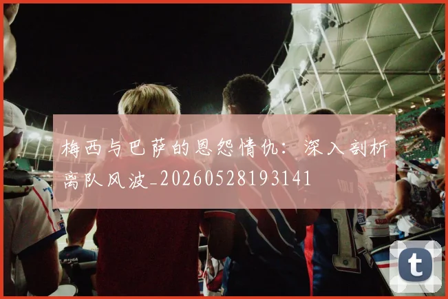 梅西与巴萨的恩怨情仇：深入剖析离队风波_20260528193141