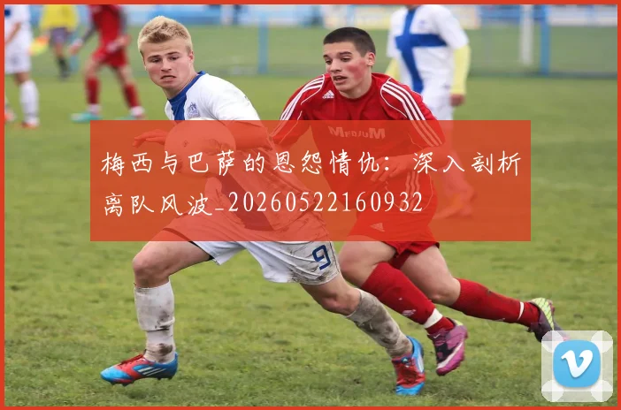 梅西与巴萨的恩怨情仇：深入剖析离队风波_20260522160932
