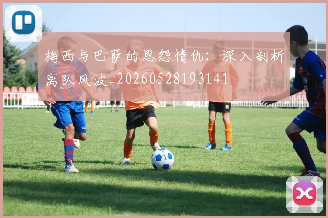 梅西与巴萨的恩怨情仇:深入剖析离队风波_20260528193141