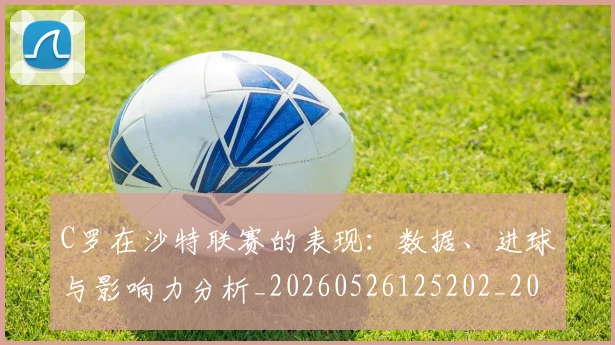 C罗在沙特联赛的表现：数据、进球与影响力分析_20260526125202_20260606165347